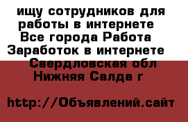 ищу сотрудников для работы в интернете - Все города Работа » Заработок в интернете   . Свердловская обл.,Нижняя Салда г.